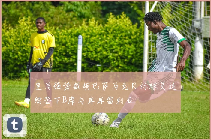 皇马强势截胡巴萨马竞目标球员连续签下B席与库库雷利亚