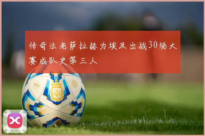 传奇法老萨拉赫为埃及出战30场大赛成队史第三人
