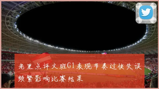老里点评文班G1表现节奏过快失误频繁影响比赛结果