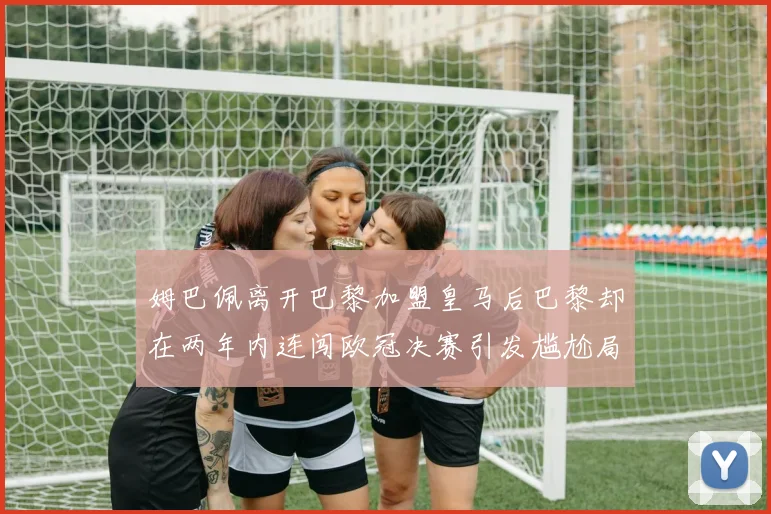 姆巴佩离开巴黎加盟皇马后巴黎却在两年内连闯欧冠决赛引发尴尬局面