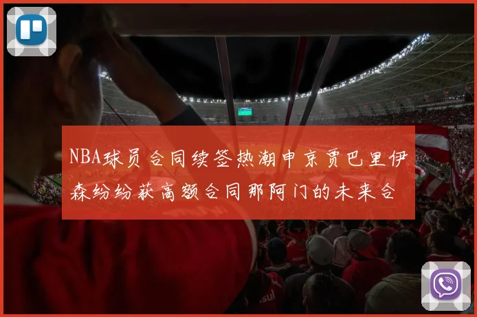 NBA球员合同续签热潮申京贾巴里伊森纷纷获高额合同那阿门的未来合同将如何定价