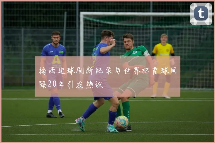 梅西进球刷新纪录与世界杯首球间隔20年引发热议