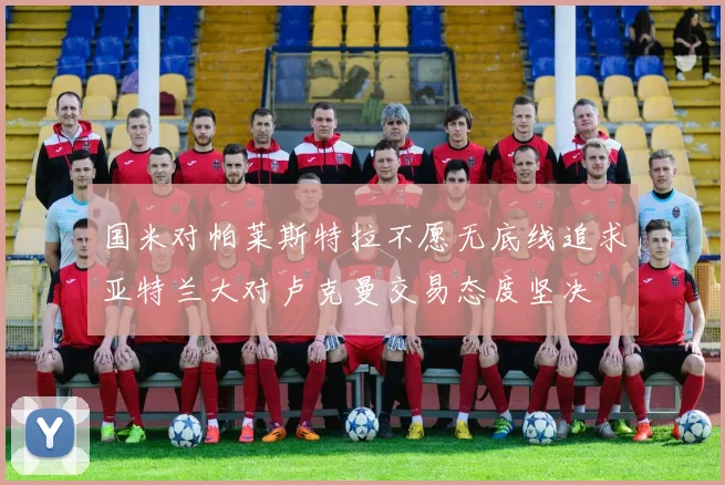 国米对帕莱斯特拉不愿无底线追求亚特兰大对卢克曼交易态度坚决