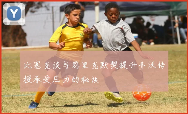 比塞克谈与恩里克默契提升齐沃传授承受压力的秘诀