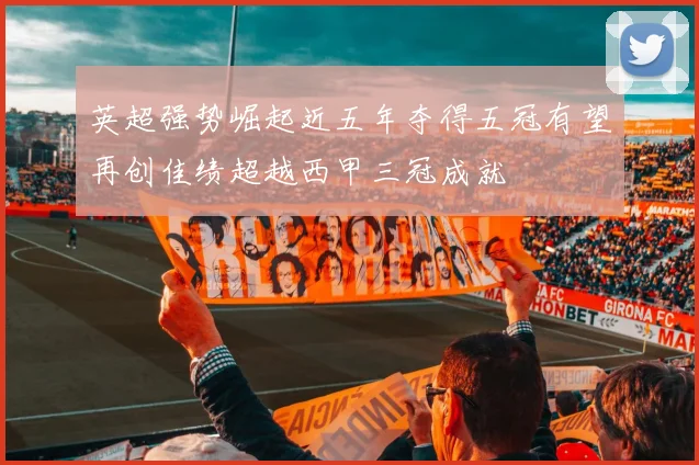 英超强势崛起近五年夺得五冠有望再创佳绩超越西甲三冠成就