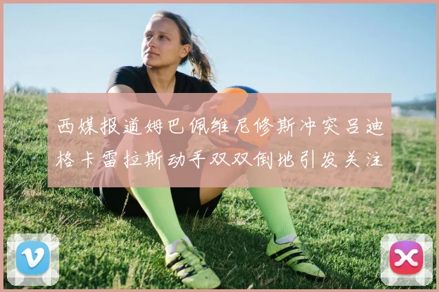 西媒报道姆巴佩维尼修斯冲突吕迪格卡雷拉斯动手双双倒地引发关注