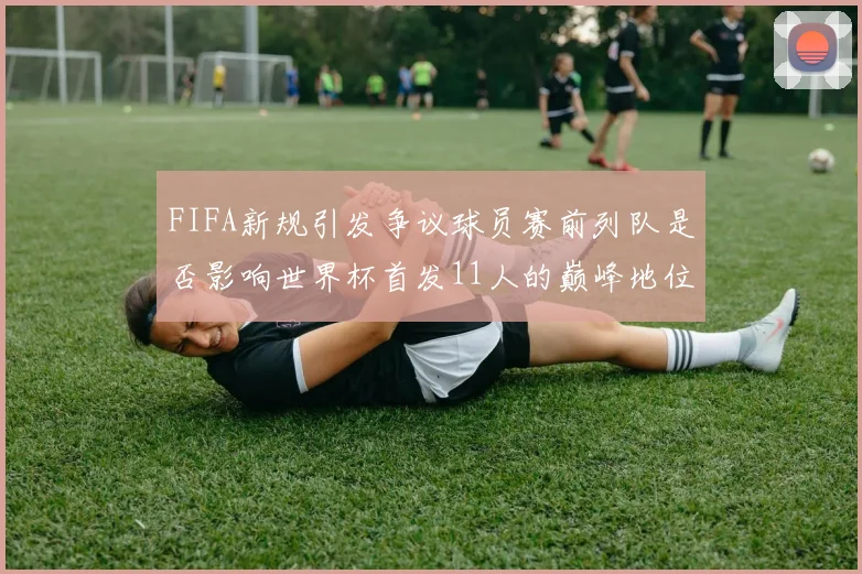 FIFA新规引发争议球员赛前列队是否影响世界杯首发11人的巅峰地位