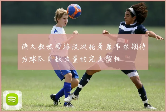 热火教练蒂格谈次轮秀康韦尔期待为球队贡献力量的完美契机