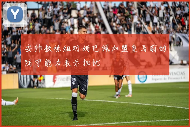 安帅教练组对姆巴佩加盟皇马前的防守能力表示担忧