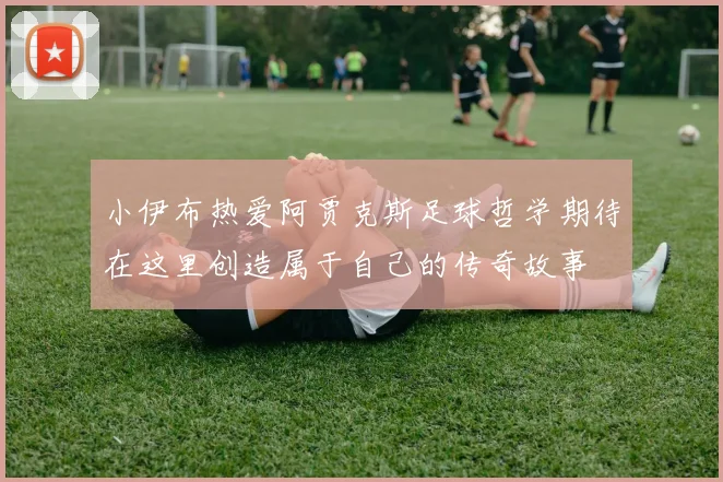 小伊布热爱阿贾克斯足球哲学期待在这里创造属于自己的传奇故事