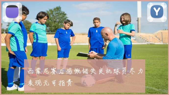 西蒙尼赛后感慨错失良机球员尽力表现无可指责