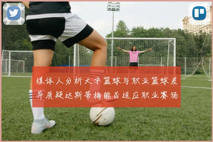媒体人分析大学篮球与职业篮球差异质疑达斯蒂梅能否适应职业赛场