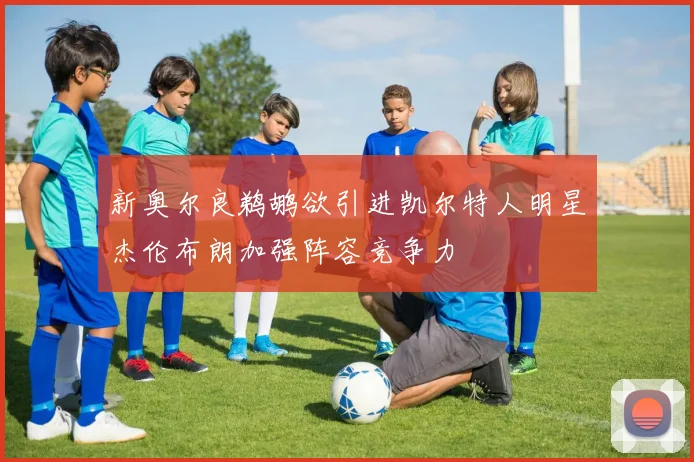 新奥尔良鹈鹕欲引进凯尔特人明星杰伦布朗加强阵容竞争力