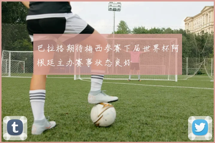 巴拉格期待梅西参赛下届世界杯阿根廷主办赛事状态良好