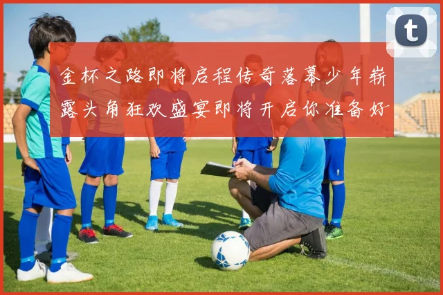 金杯之路即将启程传奇落幕少年崭露头角狂欢盛宴即将开启你准备好了吗