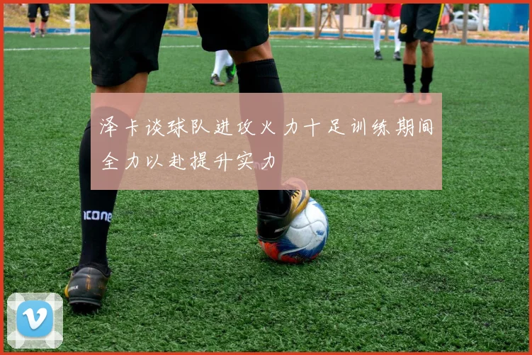 泽卡谈球队进攻火力十足训练期间全力以赴提升实力