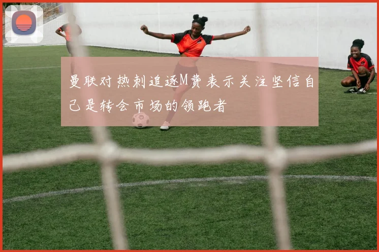 曼联对热刺追逐M费表示关注坚信自己是转会市场的领跑者