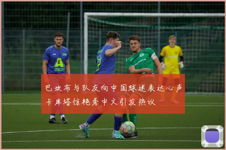 巴坎布与队友向中国球迷表达心声卡库塔惊艳秀中文引发热议