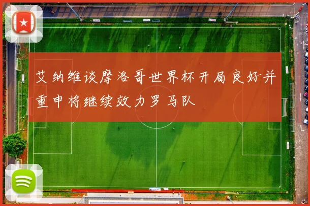 艾纳维谈摩洛哥世界杯开局良好并重申将继续效力罗马队